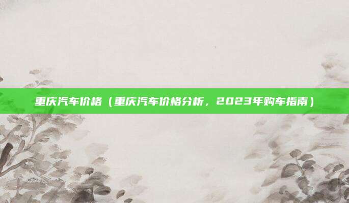 重庆汽车价格（重庆汽车价格分析，2023年购车指南）