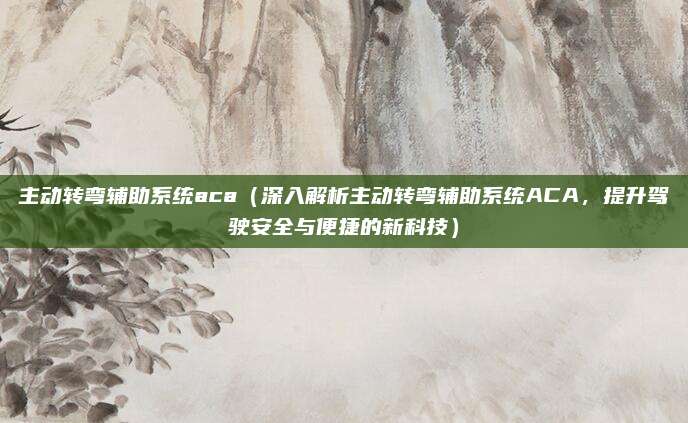 主动转弯辅助系统aca（深入解析主动转弯辅助系统ACA，提升驾驶安全与便捷的新科技）