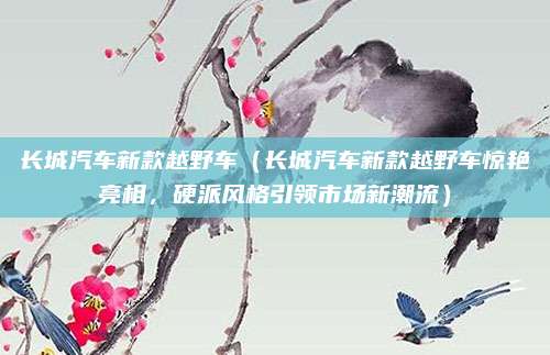 长城汽车新款越野车（长城汽车新款越野车惊艳亮相，硬派风格引领市场新潮流）