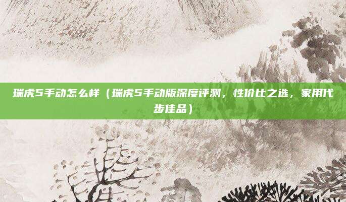 瑞虎5手动怎么样（瑞虎5手动版深度评测，性价比之选，家用代步佳品）