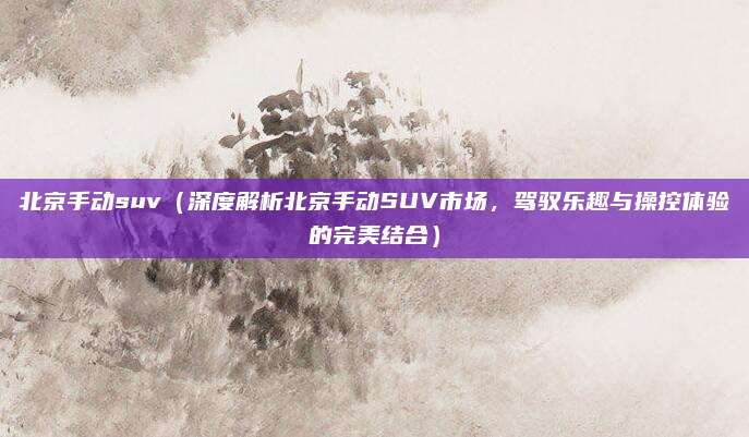 北京手动suv（深度解析北京手动SUV市场，驾驭乐趣与操控体验的完美结合）