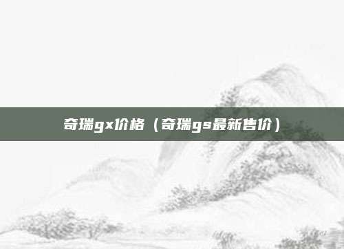 奇瑞gx价格(奇瑞gs最新售价)