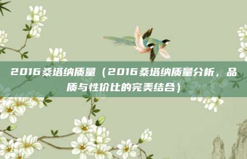 2016桑塔纳质量（2016桑塔纳质量分析，品质与性价比的完美结合）