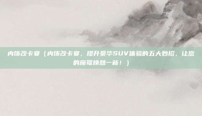 内饰改卡宴（内饰改卡宴，提升豪华SUV体验的五大妙招，让您的座驾焕然一新！）