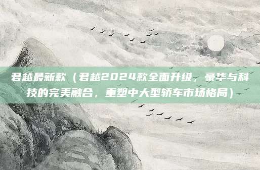 君越最新款（君越2024款全面升级，豪华与科技的完美融合，重塑中大型轿车市场格局）