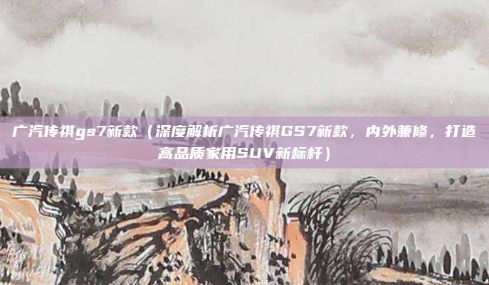 广汽传祺gs7新款（深度解析广汽传祺GS7新款，内外兼修，打造高品质家用SUV新标杆）
