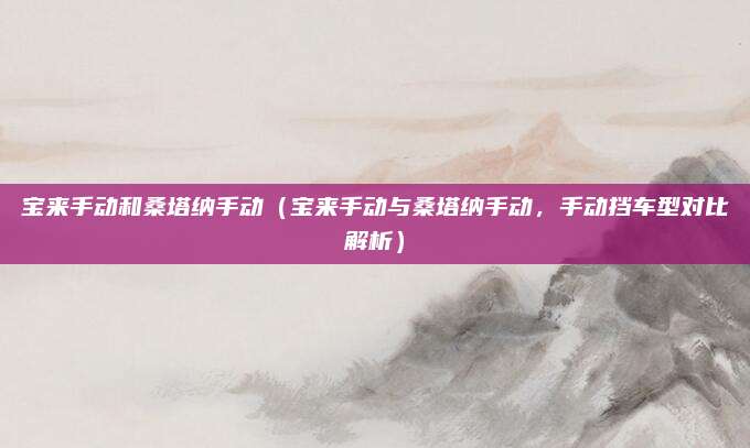 宝来手动和桑塔纳手动（宝来手动与桑塔纳手动，手动挡车型对比解析）