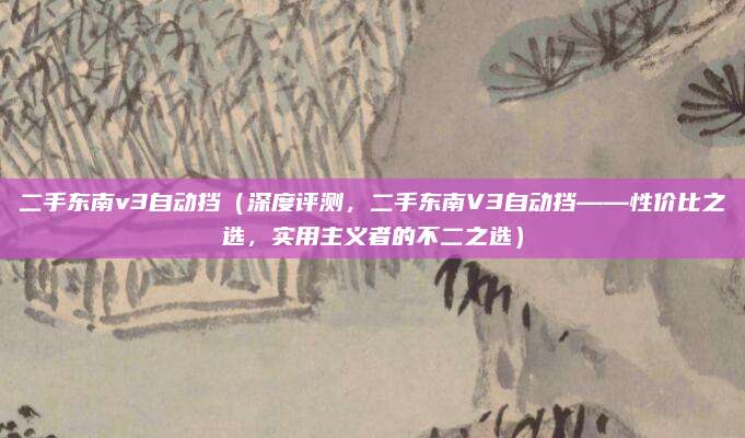 二手东南v3自动挡（深度评测，二手东南V3自动挡——性价比之选，实用主义者的不二之选）