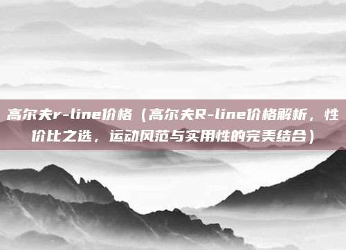 高尔夫r-line价格（高尔夫R-line价格解析，性价比之选，运动风范与实用性的完美结合）