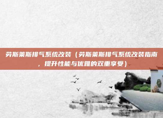 劳斯莱斯排气系统改装（劳斯莱斯排气系统改装指南，提升性能与优雅的双重享受）