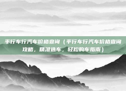 平行车行汽车价格查询（平行车行汽车价格查询攻略，精准选车，轻松购车指南）