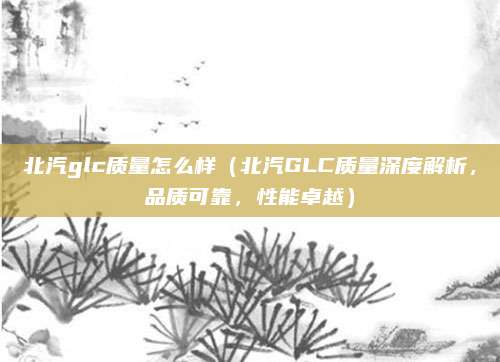北汽glc质量怎么样（北汽GLC质量深度解析，品质可靠，性能卓越）