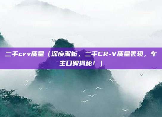 二手crv质量（深度解析，二手CR-V质量表现，车主口碑揭秘！）