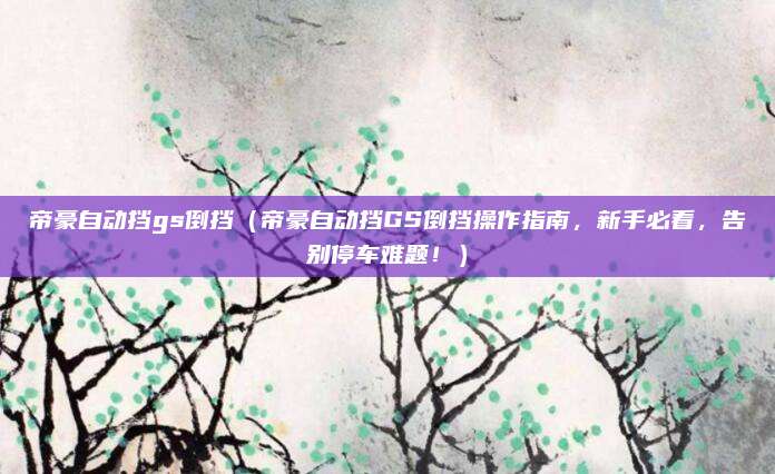 帝豪自动挡gs倒挡（帝豪自动挡GS倒挡操作指南，新手必看，告别停车难题！）