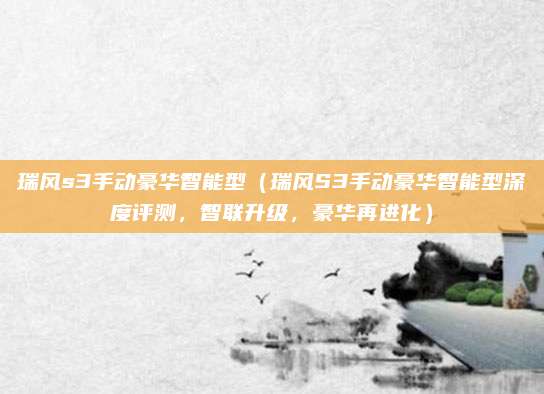 瑞风s3手动豪华智能型（瑞风S3手动豪华智能型深度评测，智联升级，豪华再进化）