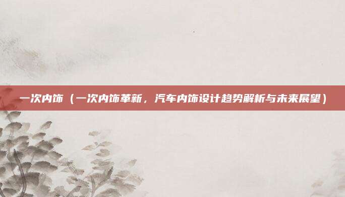 一次内饰（一次内饰革新，汽车内饰设计趋势解析与未来展望）