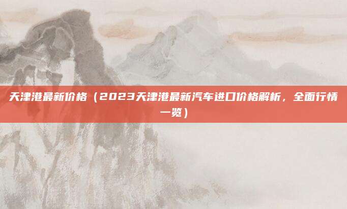 天津港最新价格（2023天津港最新汽车进口价格解析，全面行情一览）