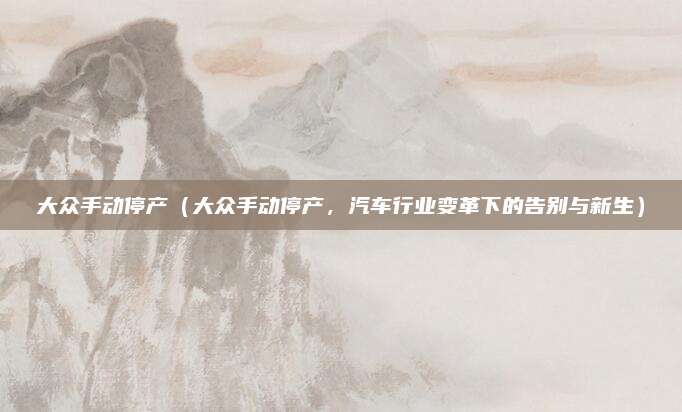 大众手动停产（大众手动停产，汽车行业变革下的告别与新生）