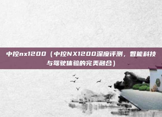 中控nx1200（中控NX1200深度评测，智能科技与驾驶体验的完美融合）