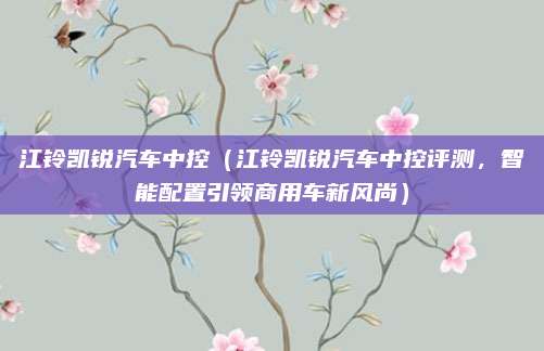 江铃凯锐汽车中控（江铃凯锐汽车中控评测，智能配置引领商用车新风尚）