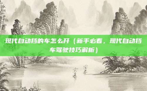 现代自动挡的车怎么开（新手必看，现代自动挡车驾驶技巧解析）