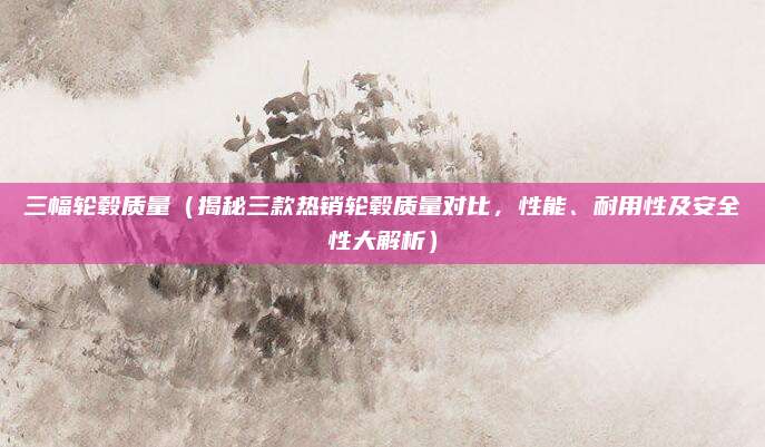 三幅轮毂质量（揭秘三款热销轮毂质量对比，性能、耐用性及安全性大解析）