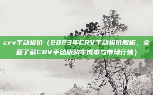 crv手动报价（2023年CRV手动报价解析，全面了解CRV手动版购车成本与市场行情）