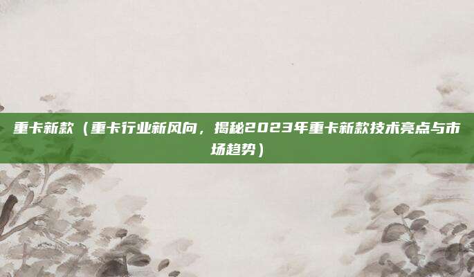 重卡新款（重卡行业新风向，揭秘2023年重卡新款技术亮点与市场趋势）