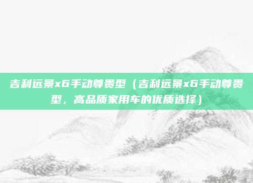 吉利远景x6手动尊贵型（吉利远景x6手动尊贵型，高品质家用车的优质选择）