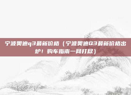 宁波奥迪q3最新价格（宁波奥迪Q3最新价格出炉！购车指南一网打尽）