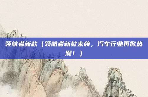 领航者新款（领航者新款来袭，汽车行业再掀热潮！）