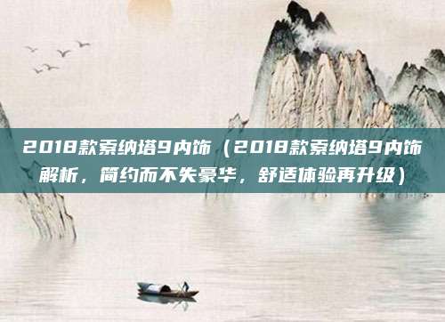 2018款索纳塔9内饰（2018款索纳塔9内饰解析，简约而不失豪华，舒适体验再升级）