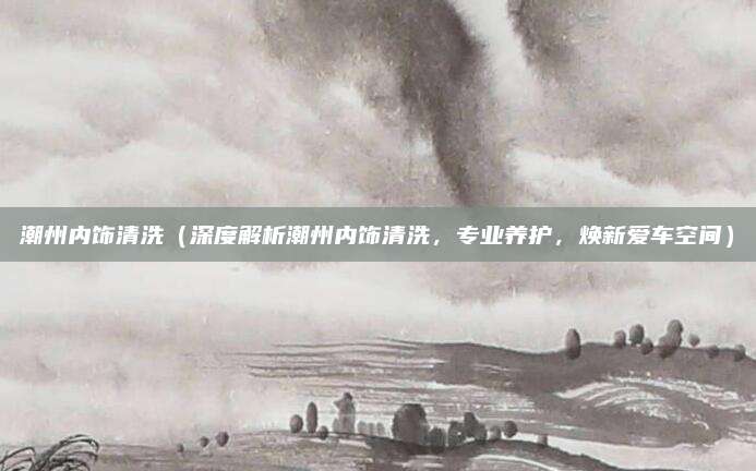 潮州内饰清洗（深度解析潮州内饰清洗，专业养护，焕新爱车空间）