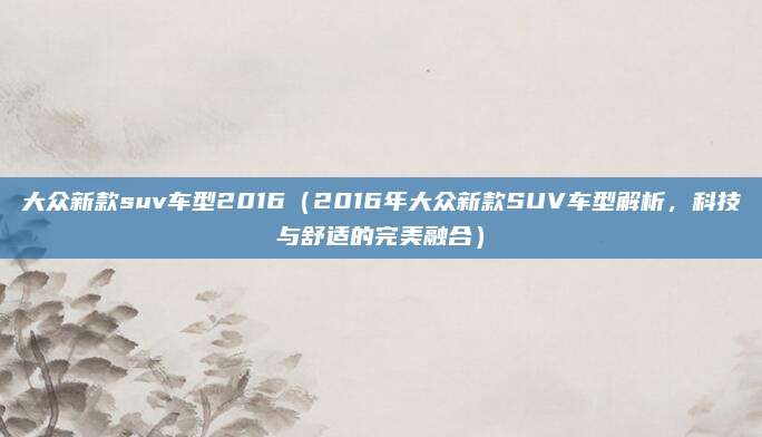 大众新款suv车型2016（2016年大众新款SUV车型解析，科技与舒适的完美融合）