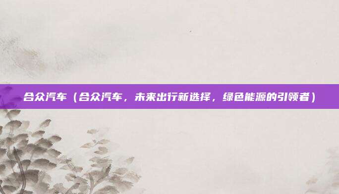 合众汽车（合众汽车，未来出行新选择，绿色能源的引领者）
