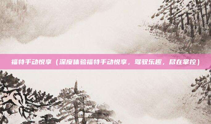 福特手动悦享(深度体验福特手动悦享,驾驭乐趣,尽在掌控)