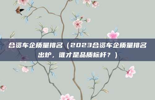 合资车企质量排名（2023合资车企质量排名出炉，谁才是品质标杆？）