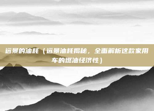远景的油耗(远景油耗揭秘,全面解析这款家用车的燃油经济性)