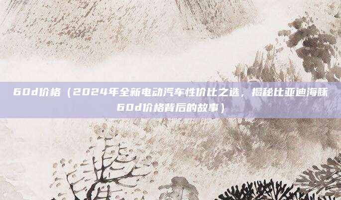 60d价格(2024年全新电动汽车性价比之选,揭秘比亚迪海豚60d价格背后的故事)