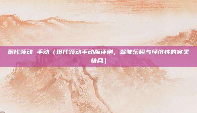 现代领动 手动(现代领动手动版评测,驾驶乐趣与经济性的完美结合)