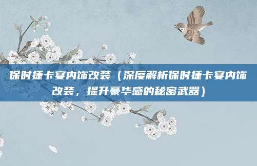 保时捷卡宴内饰改装(深度解析保时捷卡宴内饰改装,提升豪华感的秘密武器)