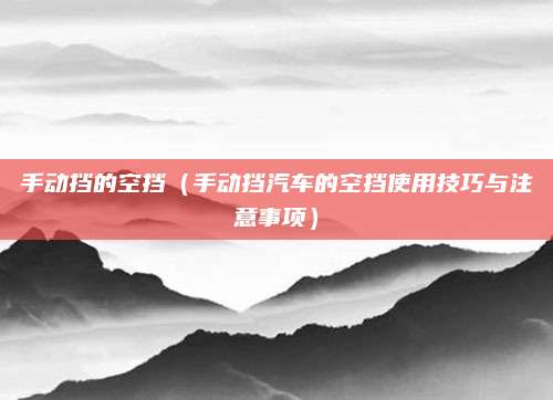 手动挡的空挡(手动挡汽车的空挡使用技巧与注意事项)