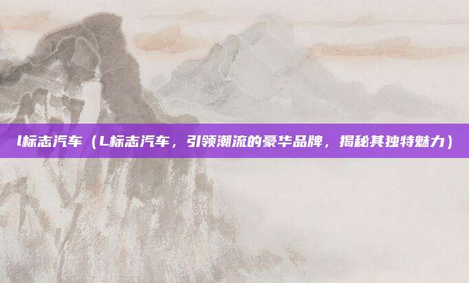 l标志汽车(L标志汽车,引领潮流的豪华品牌,揭秘其独特魅力)