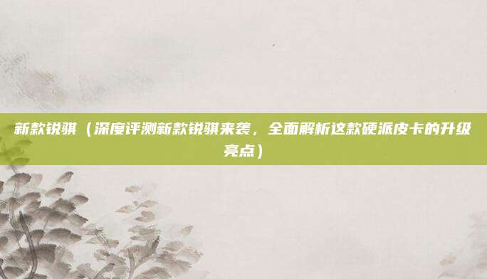 新款锐骐(深度评测新款锐骐来袭,全面解析这款硬派皮卡的升级亮点)