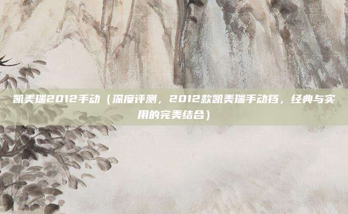 凯美瑞2012手动(深度评测,2012款凯美瑞手动挡,经典与实用的完美结合)