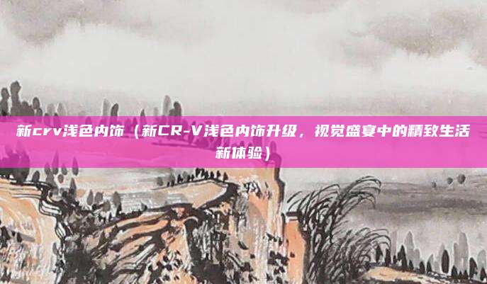 新crv浅色内饰(新CR-V浅色内饰升级,视觉盛宴中的精致生活新体验)
