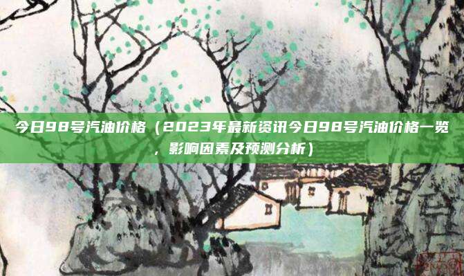 今日98号汽油价格(2023年最新资讯今日98号汽油价格一览,影响因素及预测分析)