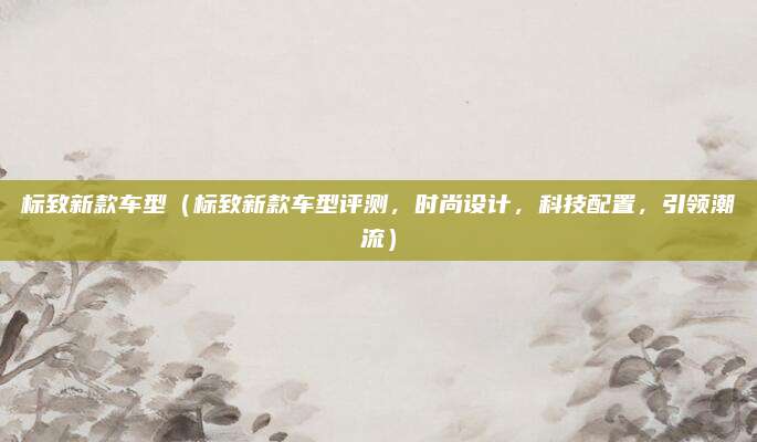 标致新款车型(标致新款车型评测,时尚设计,科技配置,引领潮流)