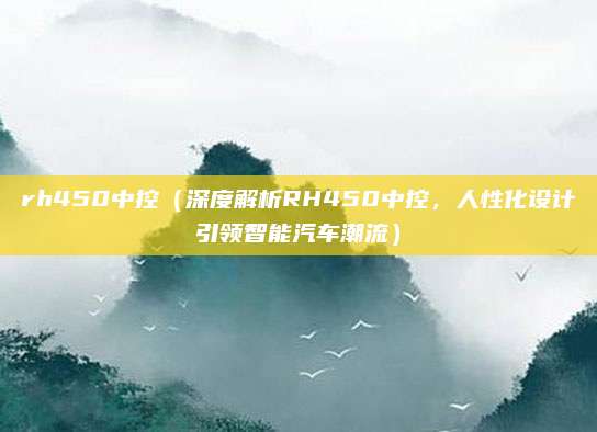 rh450中控(深度解析RH450中控,人性化设计引领智能汽车潮流)