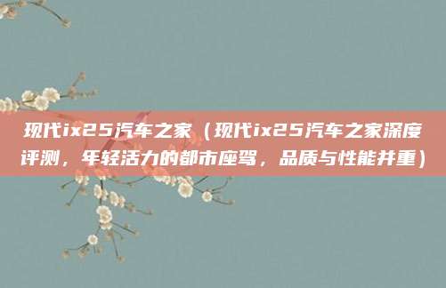 现代ix25汽车之家(现代ix25汽车之家深度评测,年轻活力的都市座驾,品质与性能并重)